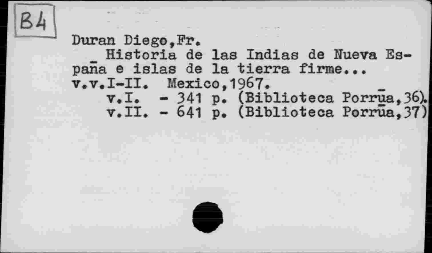 ﻿Duran Diego,Fr.
Historia de las Indias de Nueva Espana e islas de la tierra firme... v.v.I-II. Mexico,1967.
v.I. - 341 p. (Biblioteca Porrua,361 v.II. - 641 p. (Biblioteca Porrûa,37'